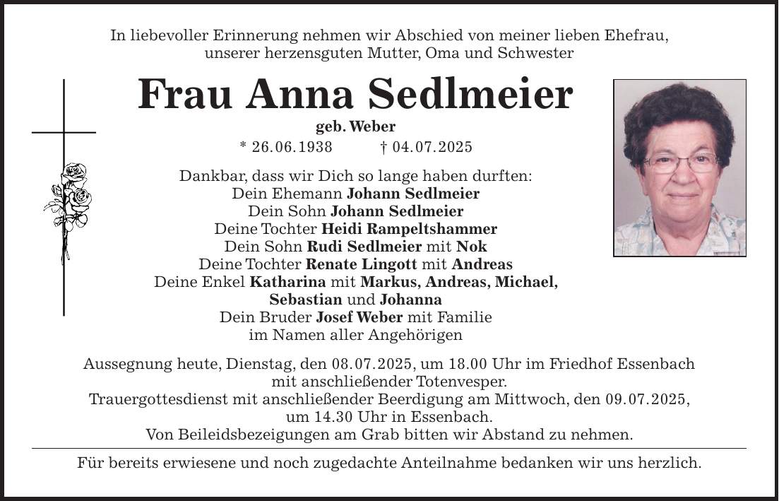 In liebevoller Erinnerung nehmen wir Abschied von meiner lieben Ehefrau, unserer herzensguten Mutter, Oma und Schwester Frau Anna Sedlmeier geb. Weber * 26. 06. 1938 + 04. 07. 2025 Dankbar, dass wir Dich so lange haben durften: Dein Ehemann Johann Sedlmeier Dein Sohn Johann Sedlmeier Deine Tochter Heidi Rampeltshammer Dein Sohn Rudi Sedlmeier mit Nok Deine Tochter Renate Lingott mit Andreas Deine Enkel Katharina mit Markus, Andreas, Michael, Sebastian und Johanna Dein Bruder Josef Weber mit Familie im Namen aller Angehörigen Aussegnung heute, Dienstag, den 08. 07. 2025, um 18.00 Uhr im Friedhof Essenbach mit anschließender Totenvesper. Trauergottesdienst mit anschließender Beerdigung am Mittwoch, den 09. 07. 2025, um 14.30 Uhr in Essenbach. Von Beileidsbezeigungen am Grab bitten wir Abstand zu nehmen. Für bereits erwiesene und noch zugedachte Anteilnahme bedanken wir uns herzlich.