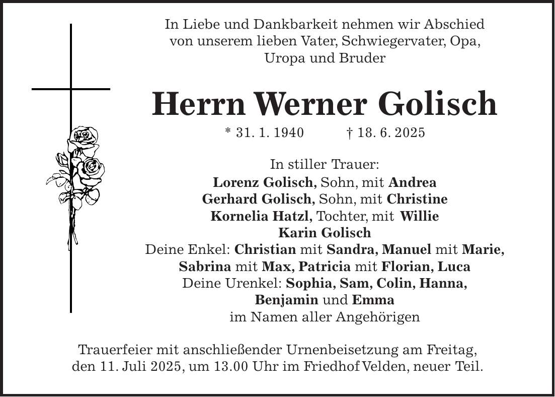  In Liebe und Dankbarkeit nehmen wir Abschied von unserem lieben Vater, Schwiegervater, Opa, Uropa und Bruder Herrn Werner Golisch * 31. 1. 1940 + 18. 6. 2025 In stiller Trauer: Lorenz Golisch, Sohn, mit Andrea Gerhard Golisch, Sohn, mit Christine Kornelia Hatzl, Tochter, mit Willie Karin Golisch Deine Enkel: Christian mit Sandra, Manuel mit Marie, Sabrina mit Max, Patricia mit Florian, Luca Deine Urenkel: Sophia, Sam, Colin, Hanna, Benjamin und Emma im Namen aller Angehörigen Trauerfeier mit anschließender Urnenbeisetzung am Freitag, den 11. Juli 2025, um 13.00 Uhr im Friedhof Velden, neuer Teil.