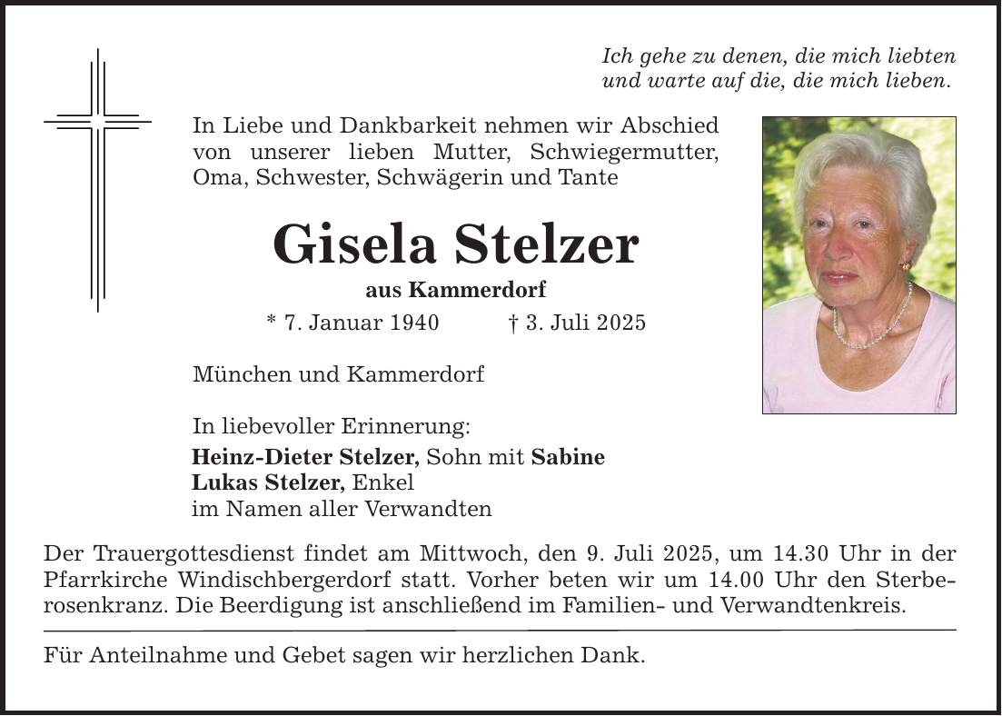 Ich gehe zu denen, die mich liebten und warte auf die, die mich lieben. In Liebe und Dankbarkeit nehmen wir Abschied von unserer lieben Mutter, Schwiegermutter, Oma, Schwester, Schwägerin und Tante Gisela Stelzer aus Kammerdorf * 7. Januar 1940 _ 3. Juli 2025 München und Kammerdorf In liebevoller Erinnerung: Heinz-Dieter Stelzer, Sohn mit Sabine Lukas Stelzer, Enkel im Namen aller Verwandten Der Trauergottesdienst findet am Mittwoch, den 9. Juli 2025, um 14.30 Uhr in der Pfarrkirche Windischbergerdorf statt. Vorher beten wir um 14.00 Uhr den Sterbe­rosenkranz. Die Beerdigung ist anschließend im Familien- und Verwandtenkreis. Für Anteilnahme und Gebet sagen wir herzlichen Dank.