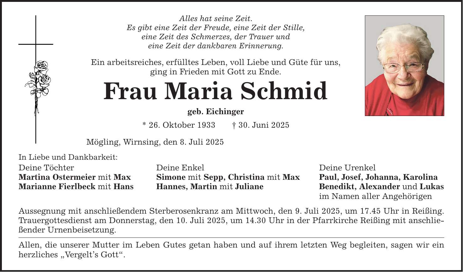 In Liebe und Dankbarkeit: Alles hat seine Zeit. Es gibt eine Zeit der Freude, eine Zeit der Stille, eine Zeit des Schmerzes, der Trauer und eine Zeit der dankbaren Erinnerung. Ein arbeitsreiches, erfülltes Leben, voll Liebe und Güte für uns, ging in Frieden mit Gott zu Ende. Frau Maria Schmid geb. Eichinger * 26. Oktober 1933 _ 30. Juni 2025 Mögling, Wirnsing, den 8. Juli 2025 Deine Töchter Deine Enkel Deine Urenkel Martina Ostermeier mit Max Simone mit Sepp, Christina mit Max Paul, Josef, Johanna, Karolina Marianne Fierlbeck mit Hans Hannes, Martin mit Juliane Benedikt, Alexander und Lukas im Namen aller Angehörigen Aussegnung mit anschließendem Sterberosenkranz am Mittwoch, den 9. Juli 2025, um 17.45 Uhr in Reißing. Trauergottesdienst am Donnerstag, den 10. Juli 2025, um 14.30 Uhr in der Pfarrkirche Reißing mit anschließender Urnenbeisetzung. Allen, die unserer Mutter im Leben Gutes getan haben und auf ihrem letzten Weg begleiten, sagen wir ein herzliches 
