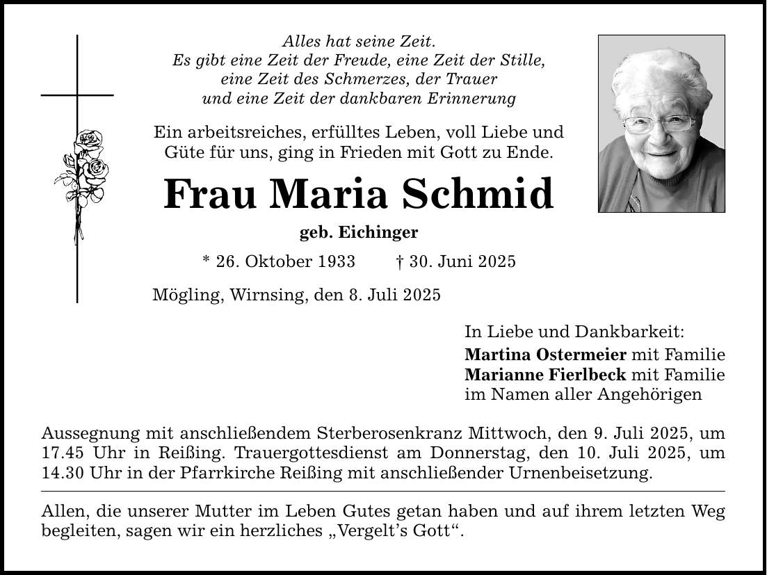 Alles hat seine Zeit. Es gibt eine Zeit der Freude, eine Zeit der Stille, eine Zeit des Schmerzes, der Trauer und eine Zeit der dankbaren Erinnerung Ein arbeitsreiches, erfülltes Leben, voll Liebe und Güte für uns, ging in Frieden mit Gott zu Ende. Frau Maria Schmid geb. Eichinger * 26. Oktober 1933 _ 30. Juni 2025 Mögling, Wirnsing, den 8. Juli 2025 Aussegnung mit anschließendem Sterberosenkranz Mittwoch, den 9. Juli 2025, um 17.45 Uhr in Reißing. Trauergottesdienst am Donnerstag, den 10. Juli 2025, um 14.30 Uhr in der Pfarrkirche Reißing mit anschließender Urnenbeisetzung. Allen, die unserer Mutter im Leben Gutes getan haben und auf ihrem letzten Weg begleiten, sagen wir ein herzliches 