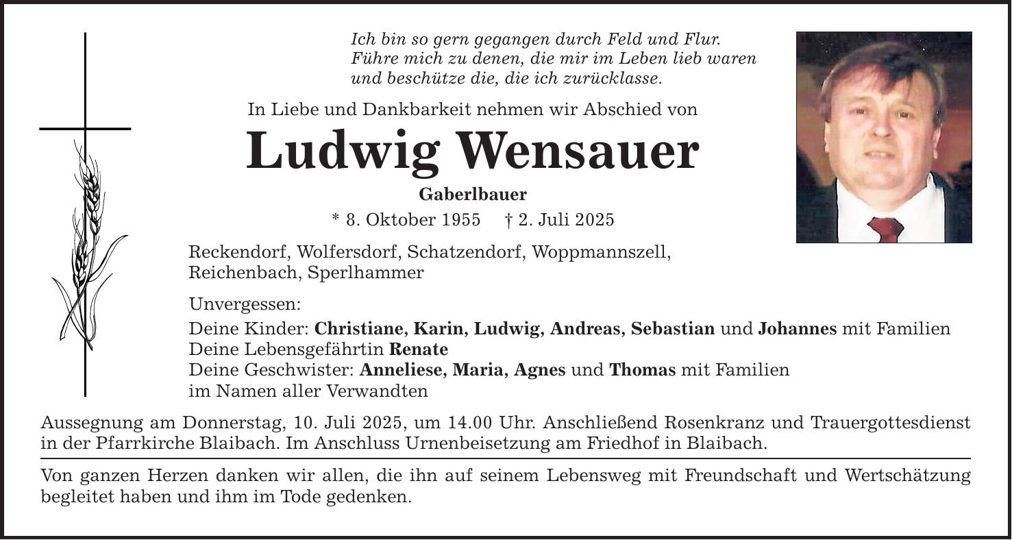Ich bin so gern gegangen durch Feld und Flur. Führe mich zu denen, die mir im Leben lieb waren und beschütze die, die ich zurücklasse. In Liebe und Dankbarkeit nehmen wir Abschied von Ludwig Wensauer Gaberlbauer * 8. Oktober 1955 _ 2. Juli 2025 Reckendorf, Wolfersdorf, Schatzendorf, Woppmannszell, Reichenbach, Sperlhammer Unvergessen: Deine Kinder: Christiane, Karin, Ludwig, Andreas, Sebastian und Johannes mit Familien Deine Lebensgefährtin Renate Deine Geschwister: Anneliese, Maria, Agnes und Thomas mit Familien im Namen aller Verwandten Aussegnung am Donnerstag, 10. Juli 2025, um 14.00 Uhr. Anschließend Rosenkranz und Trauergottesdienst in der Pfarrkirche Blaibach. Im Anschluss Urnenbeisetzung am Friedhof in Blaibach. Von ganzen Herzen danken wir allen, die ihn auf seinem Lebensweg mit Freundschaft und Wertschätzung begleitet haben und ihm im Tode gedenken.
