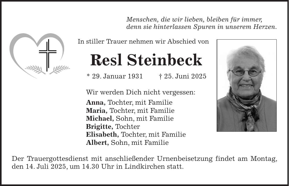 Menschen, die wir lieben, bleiben für immer, denn sie hinterlassen Spuren in unserem Herzen. In stiller Trauer nehmen wir Abschied von Resl Steinbeck * 29. Januar 1931 + 25. Juni 2025 Wir werden Dich nicht vergessen: Anna, Tochter, mit Familie Maria, Tochter, mit Familie Michael, Sohn, mit Familie Brigitte, Tochter Elisabeth, Tochter, mit Familie Albert, Sohn, mit Familie Der Trauergottesdienst mit anschließender Urnenbeisetzung findet am Montag, den 14. Juli 2025, um 14.30 Uhr in Lindkirchen statt.