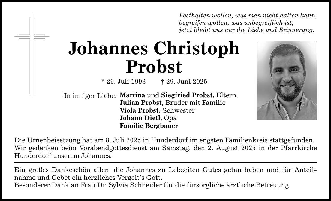 Festhalten wollen, was man nicht halten kann, begreifen wollen, was unbegreiflich ist, jetzt bleibt uns nur die Liebe und Erinnerung. Johannes Christoph Probst * 29. Juli 1993 _ 29. Juni 2025 In inniger Liebe: Martina und Siegfried Probst, Eltern Julian Probst, Bruder mit Familie Viola Probst, Schwester Johann Dietl, Opa Familie Bergbauer Die Urnenbeisetzung hat am 8. Juli 2025 in Hunderdorf im engsten Familienkreis stattgefunden. Wir gedenken beim Vorabendgottesdienst am Samstag, den 2. August 2025 in der Pfarrkirche Hunderdorf unserem Johannes. Ein großes Dankeschön allen, die Johannes zu Lebzeiten Gutes getan haben und für Anteil­nahme und Gebet ein herzliches Vergelt's Gott. Besonderer Dank an Frau Dr. Sylvia Schneider für die fürsorgliche ärztliche Betreuung.