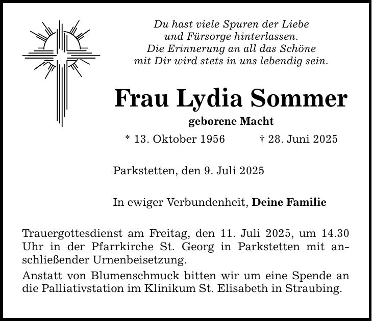 Du hast viele Spuren der Liebe und Fürsorge hinterlassen. Die Erinnerung an all das Schöne mit Dir wird stets in uns lebendig sein. Frau Lydia Sommer geborene Macht * 13. Oktober 1956 _ 28. Juni 2025 Parkstetten, den 9. Juli 2025 In ewiger Verbundenheit, Deine Familie Trauergottesdienst am Freitag, den 11. Juli 2025, um 14.30 Uhr in der Pfarrkirche St. Georg in Parkstetten mit anschließender Urnenbeisetzung. Anstatt von Blumenschmuck bitten wir um eine Spende an die Palliativstation im Klinikum St. Elisabeth in Straubing.