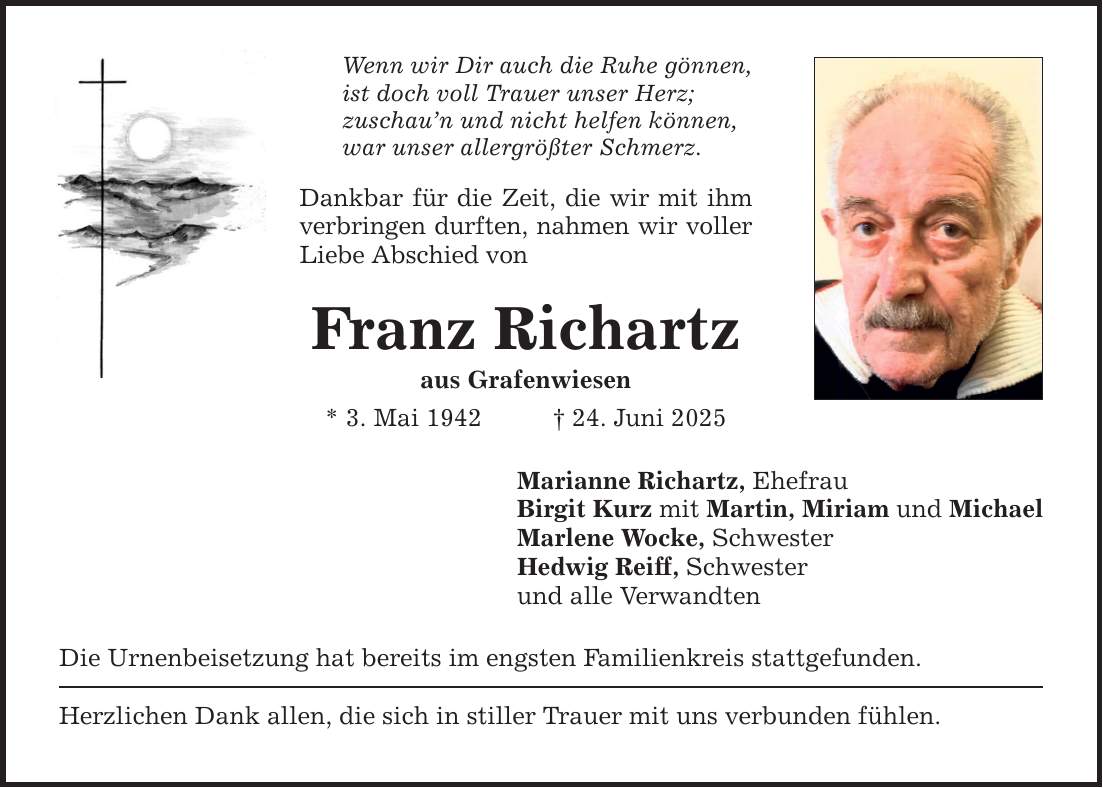 Wenn wir Dir auch die Ruhe gönnen, ist doch voll Trauer unser Herz; zuschau'n und nicht helfen können, war unser allergrößter Schmerz. Dankbar für die Zeit, die wir mit ihm verbringen durften, nahmen wir voller Liebe Abschied von Franz Richartz aus Grafenwiesen * 3. Mai 1942 _ 24. Juni 2025 Marianne Richartz, Ehefrau Birgit Kurz mit Martin, Miriam und Michael Marlene Wocke, Schwester Hedwig Reiff, Schwester und alle Verwandten Die Urnenbeisetzung hat bereits im engsten Familienkreis stattgefunden. Herzlichen Dank allen, die sich in stiller Trauer mit uns verbunden fühlen.