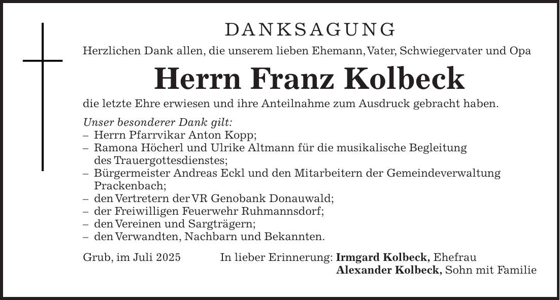 DANKSAGUNG Herzlichen Dank allen, die unserem lieben Ehemann, Vater, Schwiegervater und Opa Herrn Franz Kolbeck die letzte Ehre erwiesen und ihre Anteilnahme zum Ausdruck gebracht haben. Unser besonderer Dank gilt: - Herrn Pfarrvikar Anton Kopp; - Ramona Höcherl und Ulrike Altmann für die musikalische Begleitung des Trauergottesdienstes; - Bürgermeister Andreas Eckl und den Mitarbeitern der Gemeindeverwaltung Prackenbach; - den Vertretern der VR Genobank Donauwald; - der Freiwilligen Feuerwehr Ruhmannsdorf; - den Vereinen und Sargträgern; - den Verwandten, Nachbarn und Bekannten. Grub, im Juli 2025 In lieber Erinnerung: Irmgard Kolbeck, Ehefrau Alexander Kolbeck, Sohn mit Familie
