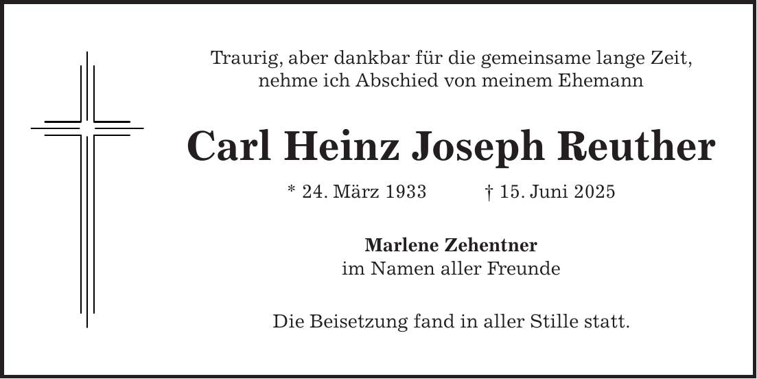 Traurig, aber dankbar für die gemeinsame lange Zeit, nehme ich Abschied von meinem Ehemann Carl Heinz Joseph Reuther * 24. März 1933 + 15. Juni 2025 Marlene Zehentner im Namen aller Freunde Die Beisetzung fand in aller Stille statt.