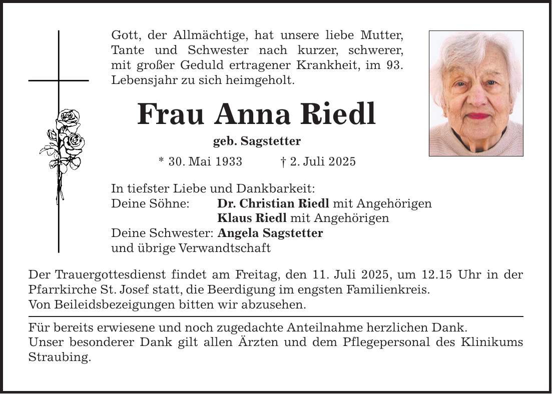 Gott, der Allmächtige, hat unsere liebe Mutter, Tante und Schwester nach kurzer, schwerer, mit großer Geduld ertragener Krankheit, im 93. Lebensjahr zu sich heimgeholt. Frau Anna Riedl geb. Sagstetter * 30. Mai 1933 + 2. Juli 2025 In tiefster Liebe und Dankbarkeit: Deine Söhne: Dr. Christian Riedl mit Angehörigen Klaus Riedl mit Angehörigen Deine Schwester: Angela Sagstetter und übrige Verwandtschaft Der Trauergottesdienst findet am Freitag, den 11. Juli 2025, um 12.15 Uhr in der Pfarrkirche St. Josef statt, die Beerdigung im engsten Familienkreis. Von Beileidsbezeigungen bitten wir abzusehen. Für bereits erwiesene und noch zugedachte Anteilnahme herzlichen Dank. Unser besonderer Dank gilt allen Ärzten und dem Pflegepersonal des Klinikums Straubing.