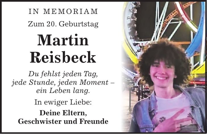  In Memoriam Zum 20. Geburtstag Martin Reisbeck Du fehlst jeden Tag, jede Stunde, jeden Moment - ein Leben lang. In ewiger Liebe: Deine Eltern, Geschwister und Freunde