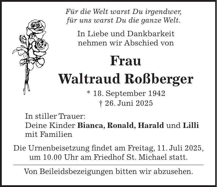 Für die Welt warst Du irgendwer, für uns warst Du die ganze Welt. In Liebe und Dankbarkeit nehmen wir Abschied von Frau Waltraud Roßberger * 18. September 1942 + 26. Juni 2025 In stiller Trauer: Deine Kinder Bianca, Ronald, Harald und Lilli mit Familien Die Urnenbeisetzung findet am Freitag, 11. Juli 2025, um 10.00 Uhr am Friedhof St. Michael statt. Von Beileidsbezeigungen bitten wir abzusehen.