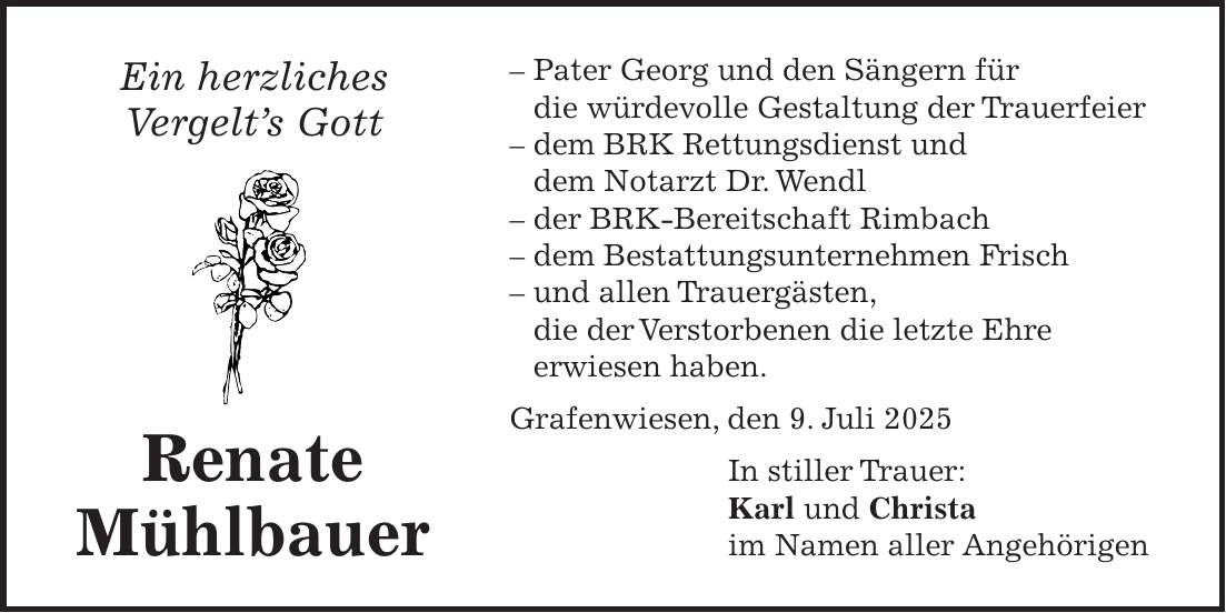 - Pater Georg und den Sängern für die würdevolle Gestaltung der Trauerfeier - dem BRK Rettungsdienst und dem Notarzt Dr. Wendl - der BRK-Bereitschaft Rimbach - dem Bestattungsunternehmen Frisch - und allen Trauergästen, die der Verstorbenen die letzte Ehre erwiesen haben. Grafenwiesen, den 9. Juli 2025 In stiller Trauer: Karl und Christa im Namen aller AngehörigenEin herzliches Vergelt's Gott Renate Mühlbauer 