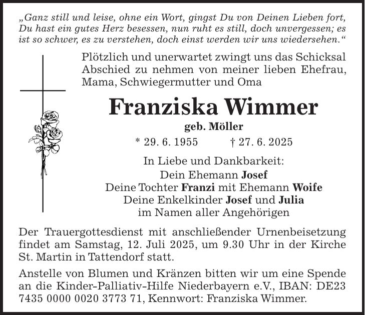  'Ganz still und leise, ohne ein Wort, gingst Du von Deinen Lieben fort, Du hast ein gutes Herz besessen, nun ruht es still, doch unvergessen; es ist so schwer, es zu verstehen, doch einst werden wir uns wiedersehen.' Plötzlich und unerwartet zwingt uns das Schicksal Abschied zu nehmen von meiner lieben Ehefrau, Mama, Schwiegermutter und Oma Franziska Wimmer geb. Möller * 29. 6. 1955 + 27. 6. 2025 In Liebe und Dankbarkeit: Dein Ehemann Josef Deine Tochter Franzi mit Ehemann Woife Deine Enkelkinder Josef und Julia im Namen aller Angehörigen Der Trauergottesdienst mit anschließender Urnenbeisetzung findet am Samstag, 12. Juli 2025, um 9.30 Uhr in der Kirche St. Martin in Tattendorf statt. Anstelle von Blumen und Kränzen bitten wir um eine Spende an die Kinder-Palliativ-Hilfe Niederbayern e.V., IBAN: DE***, Kennwort: Franziska Wimmer.