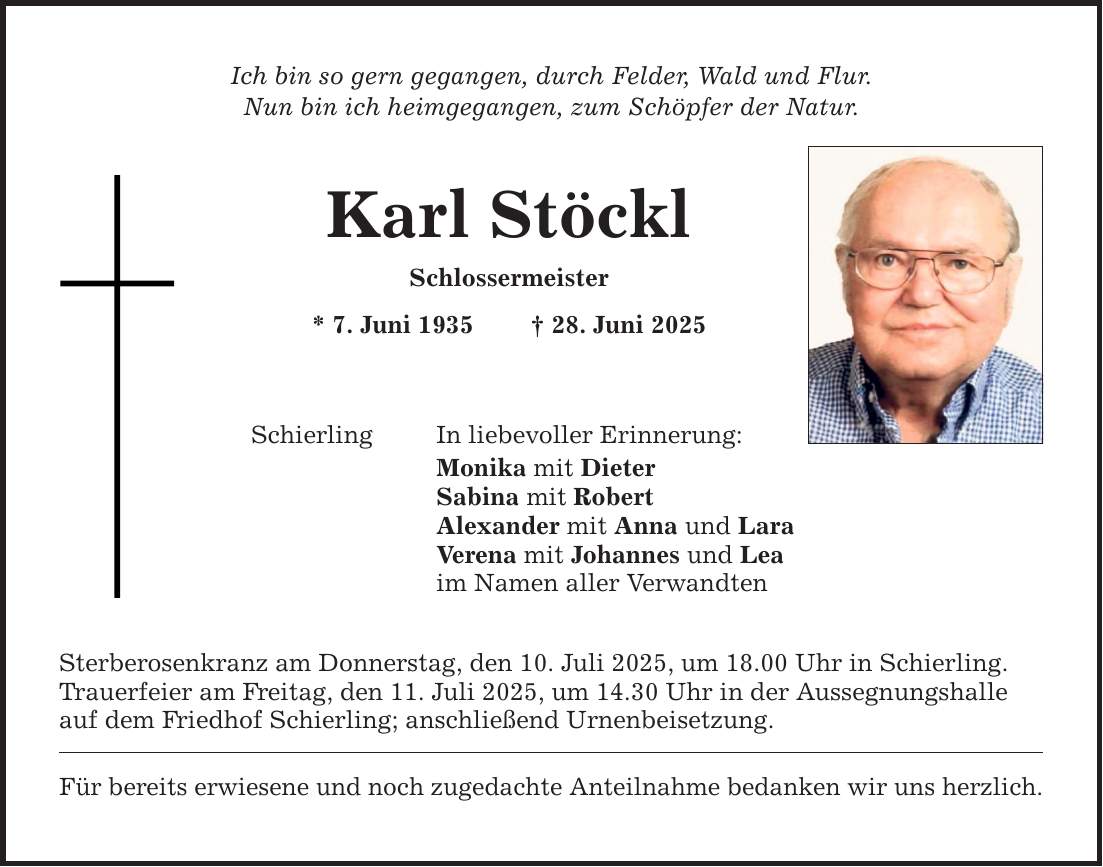 Ich bin so gern gegangen, durch Felder, Wald und Flur. Nun bin ich heimgegangen, zum Schöpfer der Natur. Karl Stöckl Schlossermeister * 7. Juni 1935 _ 28. Juni 2025 In liebevoller Erinnerung: Schierling Monika mit Dieter Sabina mit Robert Alexander mit Anna und Lara Verena mit Johannes und Lea im Namen aller Verwandten Sterberosenkranz am Donnerstag, den 10. Juli 2025, um 18.00 Uhr in Schierling. Trauerfeier am Freitag, den 11. Juli 2025, um 14.30 Uhr in der Aussegnungshalle auf dem Friedhof Schierling; anschließend Urnenbeisetzung. Für bereits erwiesene und noch zugedachte Anteilnahme bedanken wir uns herzlich.