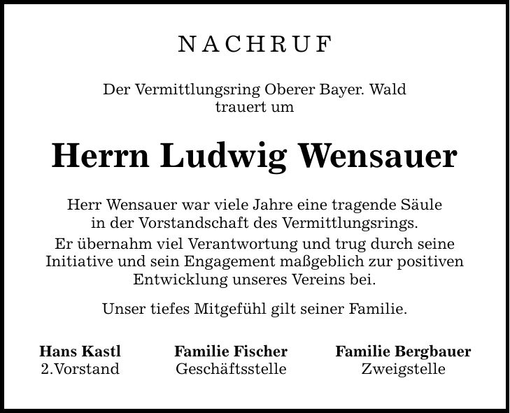 Nachruf Der Vermittlungsring Oberer Bayer. Wald trauert um Herrn Ludwig Wensauer Herr Wensauer war viele Jahre eine tragende Säule in der Vorstandschaft des Vermittlungsrings. Er übernahm viel Verantwortung und trug durch seine Initiative und sein Engagement maßgeblich zur positiven Entwicklung unseres Vereins bei. Unser tiefes Mitgefühl gilt seiner Familie. Hans Kastl Familie Fischer Familie Bergbauer 2.Vorstand Geschäftsstelle Zweigstelle