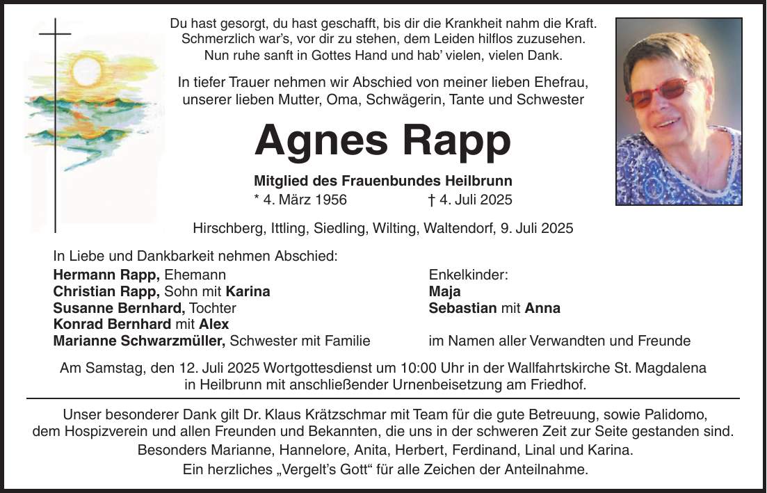 Du hast gesorgt, du hast geschafft, bis dir die Krankheit nahm die Kraft. Schmerzlich war's, vor dir zu stehen, dem Leiden hilflos zuzusehen. Nun ruhe sanft in Gottes Hand und hab' vielen, vielen Dank. In tiefer Trauer nehmen wir Abschied von meiner lieben Ehefrau, unserer lieben Mutter, Oma, Schwägerin, Tante und Schwester Agnes Rapp Mitglied des Frauenbundes Heilbrunn * 4. März 1956 + 4. Juli 2025 Hirschberg, Ittling, Siedling, Wilting, Waltendorf, 9. Juli 2025 In Liebe und Dankbarkeit nehmen Abschied: Hermann Rapp, Ehemann Enkelkinder: Christian Rapp, Sohn mit Karina Maja Susanne Bernhard, Tochter Sebastian mit Anna Konrad Bernhard mit Alex Marianne Schwarzmüller, Schwester mit Familie im Namen aller Verwandten und Freunde Am Samstag, den 12. Juli 2025 Wortgottesdienst um 10:00 Uhr in der Wallfahrtskirche St. Magdalena in Heilbrunn mit anschließender Urnenbeisetzung am Friedhof. Unser besonderer Dank gilt Dr. Klaus Krätzschmar mit Team für die gute Betreuung, sowie Palidomo, dem Hospizverein und allen Freunden und Bekannten, die uns in der schweren Zeit zur Seite gestanden sind. Besonders Marianne, Hannelore, Anita, Herbert, Ferdinand, Linal und Karina. Ein herzliches 'Vergelt's Gott' für alle Zeichen der Anteilnahme. 