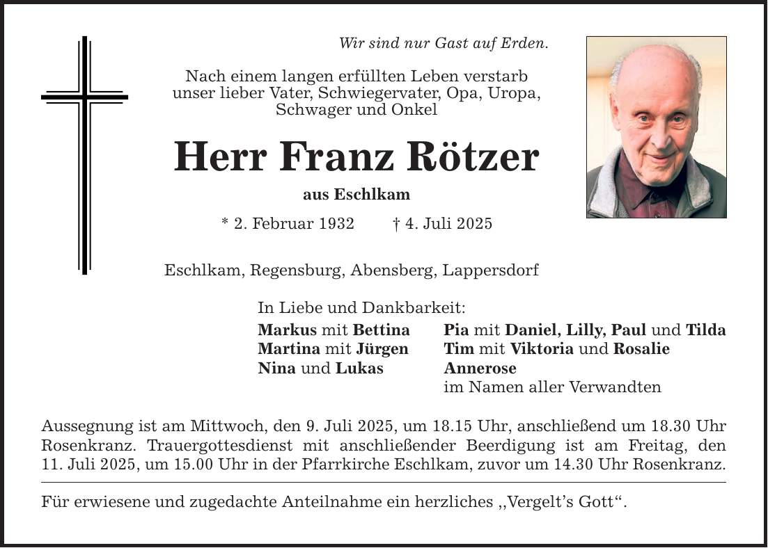 Wir sind nur Gast auf Erden.Nach einem langen erfüllten Leben verstarbunser lieber Vater, Schwiegervater, Opa, Uropa, Schwager und Onkel Herr Franz Rötzeraus Eschlkam * 2. Februar 1932 _ 4. Juli 2025Eschlkam, Regensburg, Abensberg, LappersdorfIn Liebe und Dankbarkeit:Markus mit Bettina Pia mit Daniel, Lilly, Paul und TildaMartina mit Jürgen Tim mit Viktoria und RosalieNina und Lukas Annerose im Namen aller VerwandtenAussegnung ist am Mittwoch, den 9. Juli 2025, um 18.15 Uhr, anschließend um 18.30 Uhr Rosenkranz. Trauergottesdienst mit anschließender Beerdigung ist am Freitag, den11. Juli 2025, um 15.00 Uhr in der Pfarrkirche Eschlkam, zuvor um 14.30 Uhr Rosenkranz.Für erwiesene und zugedachte Anteilnahme ein herzliches ,,Vergelt's Gott