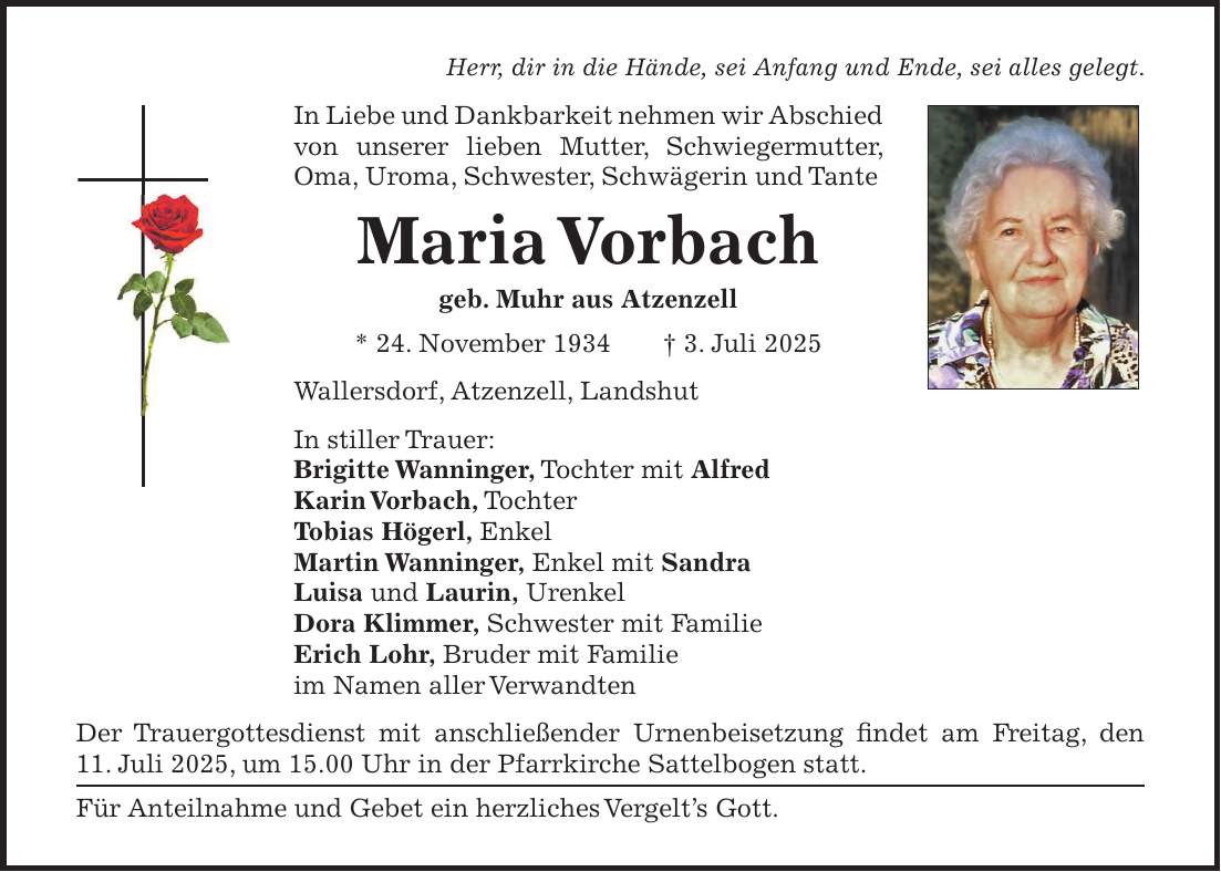 Herr, dir in die Hände, sei Anfang und Ende, sei alles gelegt. In Liebe und Dankbarkeit nehmen wir Abschied von unserer lieben Mutter, Schwiegermutter, Oma, Uroma, Schwester, Schwägerin und Tante Maria Vorbach geb. Muhr aus Atzenzell * 24. November 1934 + 3. Juli 2025 Wallersdorf, Atzenzell, Landshut In stiller Trauer: Brigitte Wanninger, Tochter mit Alfred Karin Vorbach, Tochter Tobias Högerl, Enkel Martin Wanninger, Enkel mit Sandra Luisa und Laurin, Urenkel Dora Klimmer, Schwester mit Familie Erich Lohr, Bruder mit Familie im Namen aller Verwandten Der Trauergottesdienst mit anschließender Urnenbeisetzung findet am Freitag, den 11. Juli 2025, um 15.00 Uhr in der Pfarrkirche Sattelbogen statt. Für Anteilnahme und Gebet ein herzliches Vergelt's Gott.