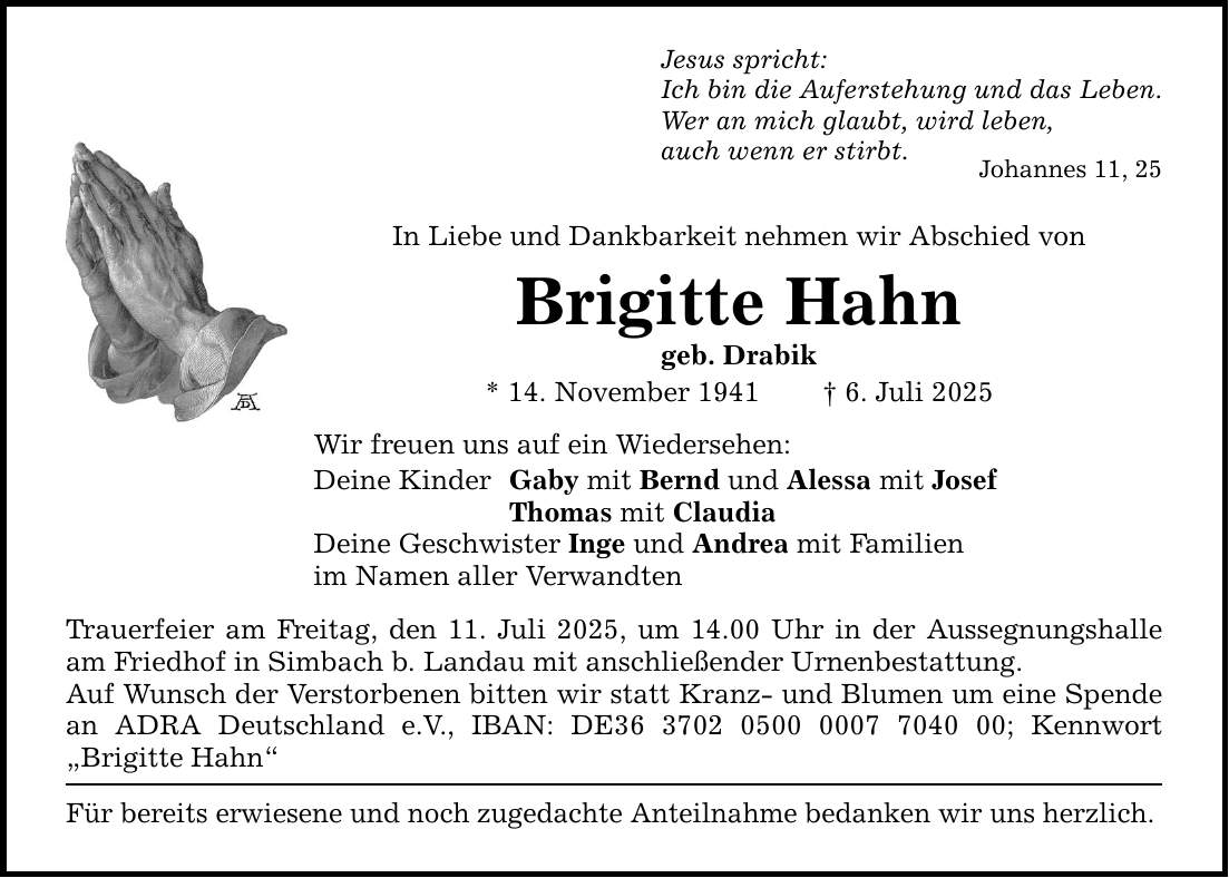 Jesus spricht: Ich bin die Auferstehung und das Leben. Wer an mich glaubt, wird leben, auch wenn er stirbt. Johannes 11, 25 In Liebe und Dankbarkeit nehmen wir Abschied von Brigitte Hahn geb. Drabik * 14. November 1941 _ 6. Juli 2025 Wir freuen uns auf ein Wiedersehen: Deine Kinder Gaby mit Bernd und Alessa mit Josef Thomas mit Claudia Deine Geschwister Inge und Andrea mit Familien im Namen aller Verwandten Trauerfeier am Freitag, den 11. Juli 2025, um 14.00 Uhr in der Aussegnungshalle am Friedhof in Simbach b. Landau mit anschließender Urnenbestattung. Auf Wunsch der Verstorbenen bitten wir statt Kranz- und Blumen um eine Spende an ADRA Deutschland e.V., IBAN: DE***; Kennwort 