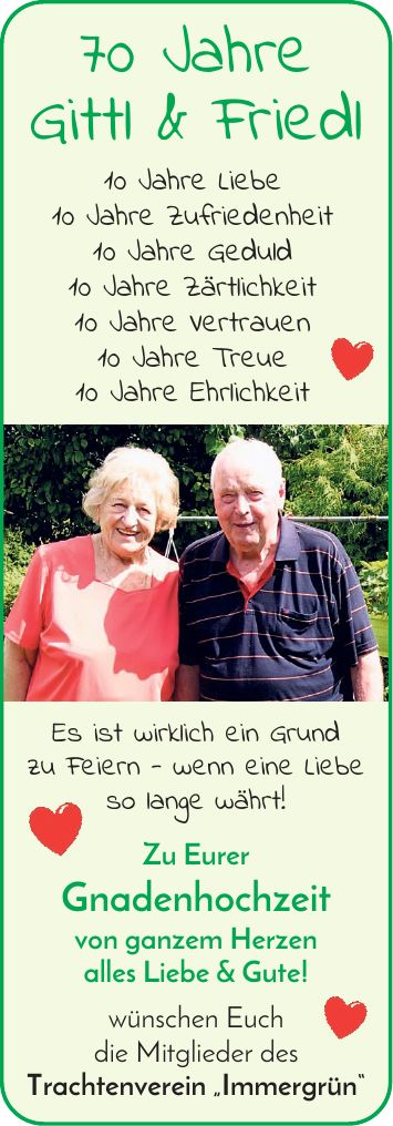 70 Jahre Gittl & Friedl 10 Jahre Liebe 10 Jahre Zufriedenheit 10 Jahre Geduld 10 Jahre Zärtlichkeit 10 Jahre Vertrauen 10 Jahre Treue 10 Jahre Ehrlichkeit Es ist wirklich ein Grund zu Feiern - wenn eine Liebe so lange währt! Zu Eurer Gnadenhochzeit von ganzem Herzen alles Liebe & Gute! wünschen Euch die Mitglieder des Trachtenverein 