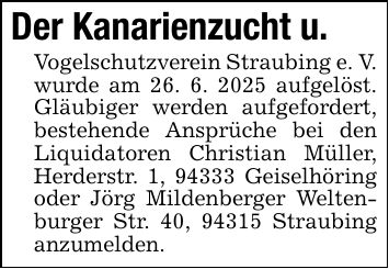 Der Kanarienzucht u. Vogelschutzverein Straubing e. V. wurde am 26. 6. 2025 aufgelöst. Gläubiger werden aufgefordert, bestehende Ansprüche bei den Liquidatoren Christian Müller, Herderstr. 1, 94333 Geiselhöring oder Jörg Mildenberger Weltenburger Str. 40, 94315 Straubing anzumelden.