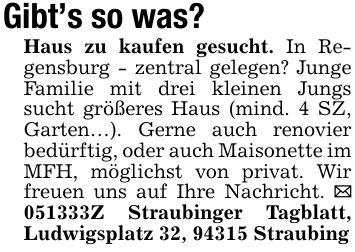 Gibt's so was? Haus zu kaufen gesucht. In Regensburg - zentral gelegen? Junge Familie mit drei kleinen Jungs sucht größeres Haus (mind. 4 SZ, Garten...). Gerne auch renovier bedürftig, oder auch Maisonette im MFH, möglichst von privat. Wir freuen uns auf Ihre Nachricht. _ ***Z Straubinger Tagblatt, Ludwigsplatz 32, 94315 Straubing