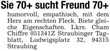 Sie 70+ sucht Freund 70+humorvoll, empathisch, mit dem Herz am rechten Fleck. Biete gleiche Eigenschaften. Lkrs. Cham Chiffre ***Z Straubinger Tagblatt, Ludwigsplatz 32, 94315 Straubing
