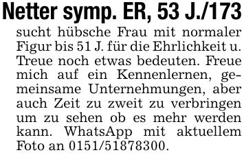 Netter symp. ER, 53 J./173sucht hübsche Frau mit normaler Figur bis 51 J. für die Ehrlichkeit u. Treue noch etwas bedeuten. Freue mich auf ein Kennenlernen, gemeinsame Unternehmungen, aber auch Zeit zu zweit zu verbringen um zu sehen ob es mehr werden kann. WhatsApp mit aktuellem Foto an ***.