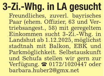 3-Zi.-Whg. in LA gesuchtFreundliches, zuverl. bayrisches Paar (ehem. Offizier, 63 und Vertriebsangest., 58) mit geregeltem Einkommen sucht 3-Zi.-Whg. in Landshut ab 1.12.2025, möglichst stadtnah mit Balkon, EBK und Parkmöglichkeit. Selbstauskunft und Schufa stellen wir gern zur Verfügung. _ *** oder barbara.huber2@gmx.net