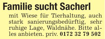 Familie sucht Sacherlmit Wiese für Tierhaltung, auch stark sanierungsbedürftig, sehr ruhige Lage, Waldnähe. Bitte alles anbieten. priv. ***