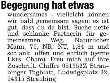 Begegnung hat etwaswundersames - vielleicht können wir bald gemeinsam sagen: es ist gut, dass du da bist. Suche nette und schlanke Partnerin für gemeinsamen Weg. Natürlicher Mann, 70, NR, NT, 1,84 m und schlank, offen und ehrlich (gerne Lkrs. Cham). Freu mich auf ihre Zuschrift. Chiffre ***Z Straubinger Tagblatt, Ludwigsplatz 32, 94315 Straubing