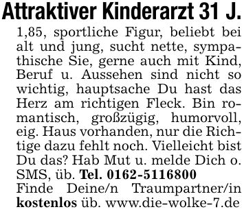 Attraktiver Kinderarzt 31 J.1,85, sportliche Figur, beliebt bei alt und jung, sucht nette, sympathische Sie, gerne auch mit Kind, Beruf u. Aussehen sind nicht so wichtig, hauptsache Du hast das Herz am richtigen Fleck. Bin romantisch, großzügig, humorvoll, eig. Haus vorhanden, nur die Richtige dazu fehlt noch. Vielleicht bist Du das? Hab Mut u. melde Dich o. SMS, üb. Tel. *** Finde Deine/n Traumpartner/in kostenlos üb. www.die-wolke-7.de