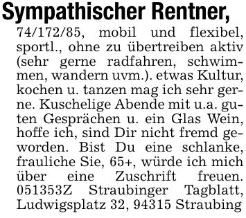 Sympathischer Rentner,***, mobil und flexibel, sportl., ohne zu übertreiben aktiv (sehr gerne radfahren, schwimmen, wandern uvm.). etwas Kultur, kochen u. tanzen mag ich sehr gerne. Kuschelige Abende mit u.a. guten Gesprächen u. ein Glas Wein, hoffe ich, sind Dir nicht fremd geworden. Bist Du eine schlanke, frauliche Sie, 65+, würde ich mich über eine Zuschrift freuen. ***Z Straubinger Tagblatt, Ludwigsplatz 32, 94315 Straubing