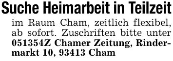 Suche Heimarbeit in Teilzeitim Raum Cham, zeitlich flexibel, ab sofort. Zuschriften bitte unter ***Z Chamer Zeitung, Rindermarkt 10, 93413 Cham