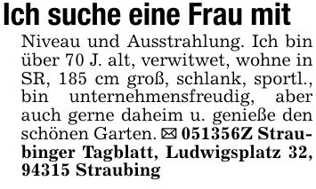 Ich suche eine Frau mitNiveau und Ausstrahlung. Ich bin über 70 J. alt, verwitwet, wohne in SR, 185 cm groß, schlank, sportl., bin unternehmensfreudig, aber auch gerne daheim u. genieße den schönen Garten. _ ***Z Straubinger Tagblatt, Ludwigsplatz 32, 94315 Straubing