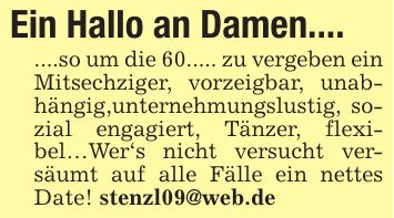 Ein Hallo an Damen.... ....so um die 60..... zu vergeben ein Mitsechziger, vorzeigbar, unabhängig,unternehmungslustig, sozial engagiert, Tänzer, flexibel...Wer's nicht versucht versäumt auf alle Fälle ein nettes Date! stenzl09@web.de