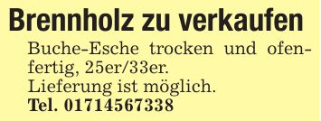 Brennholz zu verkaufen Buche-Esche trocken und ofenfertig, 25er/33er.Lieferung ist möglich.Tel. ***