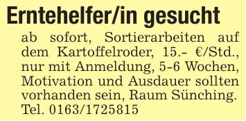 Erntehelfer/in gesuchtab sofort, Sortierarbeiten auf dem Kartoffelroder, 15.- €/Std., nur mit Anmeldung, 5-6 Wochen, Motivation und Ausdauer sollten vorhanden sein, Raum Sünching.Tel. ***