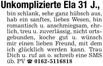 Unkomplizierte Ela 31 J.,bin schlank, sehe ganz hübsch aus, hab ein sanftes, liebes Wesen, bin romantisch u. anschmiegsam, ehrlich, treu u. zuverlässig, nicht ortsgebunden, koche gut u. wünsch mir einen lieben Freund, mit dem ich glücklich werden kann. Trau Dich u. ruf an o. schreib eine SMS üb. PV _ ***