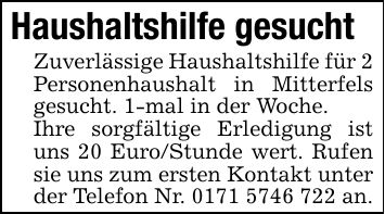 Haushaltshilfe gesuchtZuverlässige Haushaltshilfe für 2 Personenhaushalt in Mitterfels gesucht. 1-mal in der Woche.Ihre sorgfältige Erledigung ist uns 20 Euro/Stunde wert. Rufen sie uns zum ersten Kontakt unter der Telefon Nr. *** an.