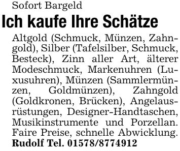 Sofort BargeldIch kaufe Ihre SchätzeAltgold (Schmuck, Münzen, Zahngold), Silber (Tafelsilber, Schmuck, Besteck), Zinn aller Art, älterer Modeschmuck, Markenuhren (Luxusuhren), Münzen (Sammlermünzen, Goldmünzen), Zahngold (Goldkronen, Brücken), Angelausrüstungen, Designer-Handtaschen, Musikinstrumente und Porzellan. Faire Preise, schnelle Abwicklung. Rudolf Tel. ***