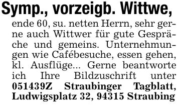 Symp., vorzeigb. Wittwe,ende 60, su. netten Herrn, sehr gerne auch Wittwer für gute Gespräche und gemeins. Unternehmungen wie Cafébesuche, essen gehen, kl. Ausflüge... Gerne beantworte ich Ihre Bildzuschrift unter ***Z Straubinger Tagblatt, Ludwigsplatz 32, 94315 Straubing