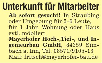 Unterkunft für MitarbeiterAb sofort gesucht! In Straubing oder Umgebung für 5-6 Leute,für 1 Jahr, Wohnung oder Haus evtl. möbliert.Mayerhofer Hoch-,Tief-, und Ingenieurbau GmbH, 84359 Simbach a. Inn, Tel. ***Mail: fritsch@mayerhofer-bau.de