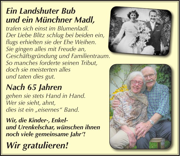 Ein Landshuter Bub und ein Münchner Madl, trafen sich einst im Blumenladl. Der Liebe Blitz schlug bei beiden ein, flugs erhielten sie der Ehe Weihen. Sie gingen alles mit Freude an, Geschäftsgründung und Familientraum. So manches forderte seinen Tribut, doch sie meisterten alles und taten dies gut. Nach 65 Jahren gehen sie stets Hand in Hand. Wer sie sieht, ahnt, dies ist ein 'eisernes' Band. Wir, die Kinder-, Enkel- und Urenkelschar, wünschen ihnen noch viele gemeinsame Jahr'! Wir gratulieren!
