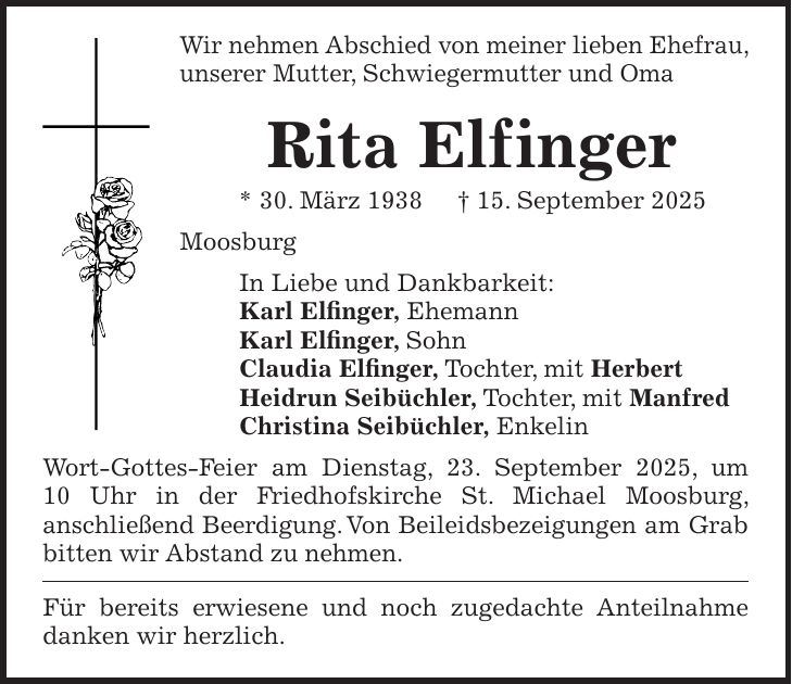 Wir nehmen Abschied von meiner lieben Ehefrau, unserer Mutter, Schwiegermutter und Oma Rita Elf inger * 30. März 1938 + 15. September 2025 Moosburg In Liebe und Dankbarkeit: Karl Elfinger, Ehemann Karl Elfinger, Sohn Claudia Elfinger, Tochter, mit Herbert Heidrun Seibüchler, Tochter, mit Manfred Christina Seibüchler, Enkelin Wort-Gottes-Feier am Dienstag, 23. September 2025, um 10 Uhr in der Friedhofskirche St. Michael Moosburg, anschließend Beerdigung. Von Beileidsbezeigungen am Grab bitten wir Abstand zu nehmen. Für bereits erwiesene und noch zugedachte Anteilnahme danken wir herzlich.