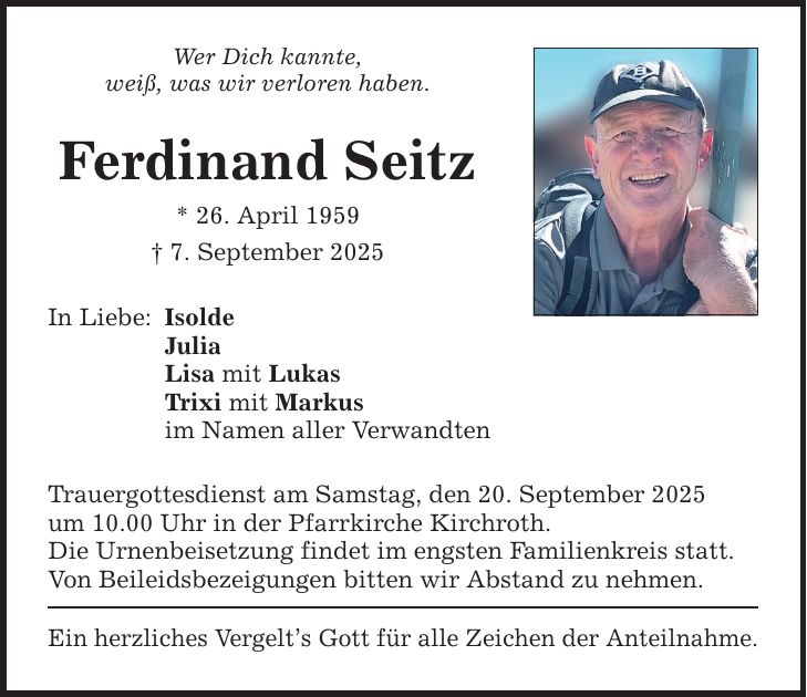 Wer Dich kannte, weiß, was wir verloren haben. Ferdinand Seitz * 26. April 1959 _ 7. September 2025 In Liebe: Isolde Julia Lisa mit Lukas Trixi mit Markus im Namen aller Verwandten Trauergottesdienst am Samstag, den 20. September 2025 um 10.00 Uhr in der Pfarrkirche Kirchroth. Die Urnenbeisetzung findet im engsten Familienkreis statt. Von Beileidsbezeigungen bitten wir Abstand zu nehmen. Ein herzliches Vergelt's Gott für alle Zeichen der Anteilnahme.