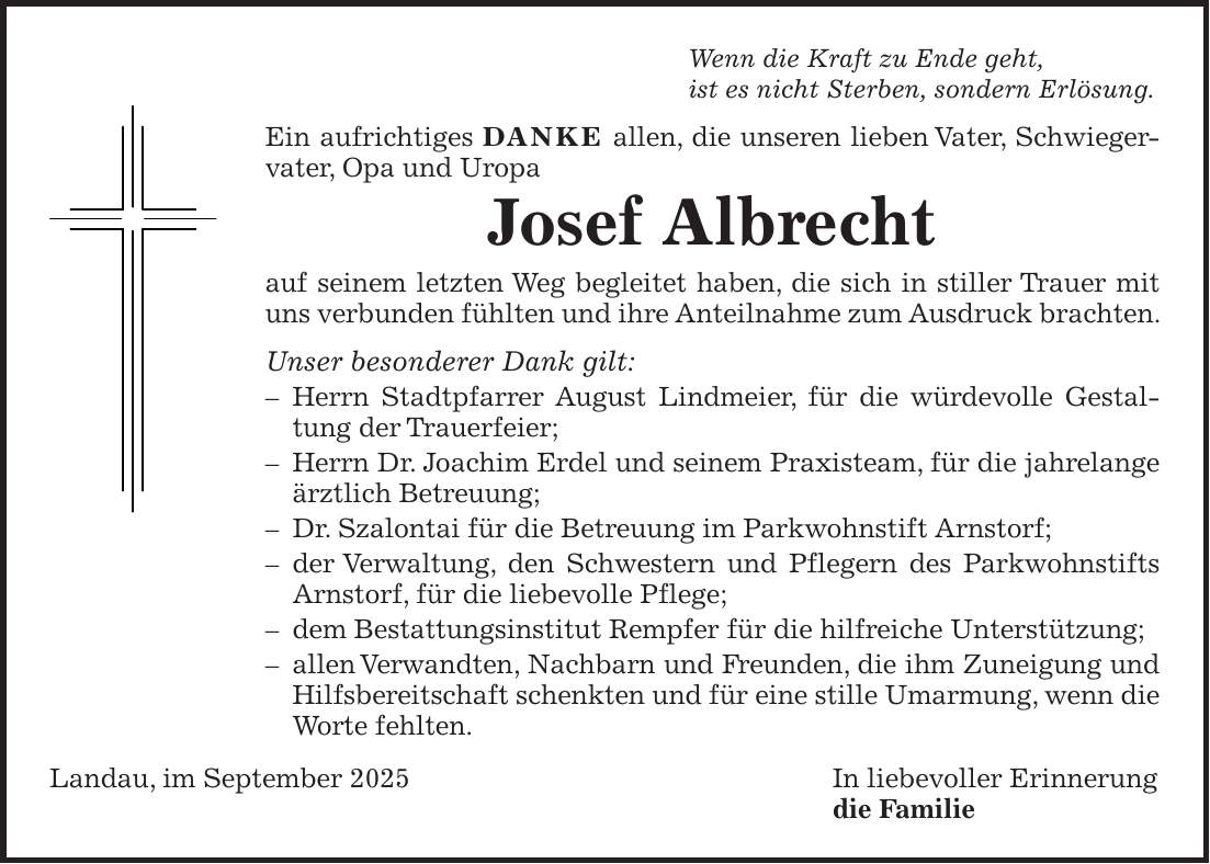 Wenn die Kraft zu Ende geht, ist es nicht Sterben, sondern Erlösung. Ein aufrichtiges DANKE allen, die unseren lieben Vater, Schwiegervater, Opa und Uropa Josef Albrecht auf seinem letzten Weg begleitet haben, die sich in stiller Trauer mit uns verbunden fühlten und ihre Anteilnahme zum Ausdruck brachten. Unser besonderer Dank gilt: - Herrn Stadtpfarrer August Lindmeier, für die würdevolle Gestaltung der Trauerfeier; - Herrn Dr. Joachim Erdel und seinem Praxisteam, für die jahrelange ärztlich Betreuung; - Dr. Szalontai für die Betreuung im Parkwohnstift Arnstorf; - der Verwaltung, den Schwestern und Pflegern des Parkwohnstifts Arnstorf, für die liebevolle Pflege; - dem Bestattungsinstitut Rempfer für die hilfreiche Unterstützung; - allen Verwandten, Nachbarn und Freunden, die ihm Zuneigung und Hilfsbereitschaft schenkten und für eine stille Umarmung, wenn die Worte fehlten. Landau, im September 2025 In liebevoller Erinnerung die Familie
