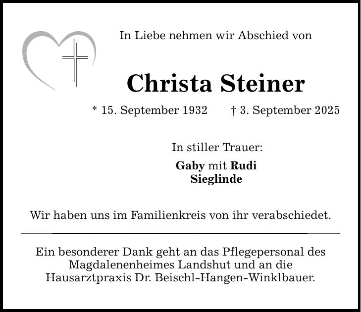 In Liebe nehmen wir Abschied von Christa Steiner * 15. September 1932 _ 3. September 2025 In stiller Trauer: Gaby mit Rudi Sieglinde Wir haben uns im Familienkreis von ihr verabschiedet. Ein besonderer Dank geht an das Pflegepersonal des Magdalenenheimes Landshut und an die Hausarztpraxis Dr. Beischl-Hangen-Winklbauer.