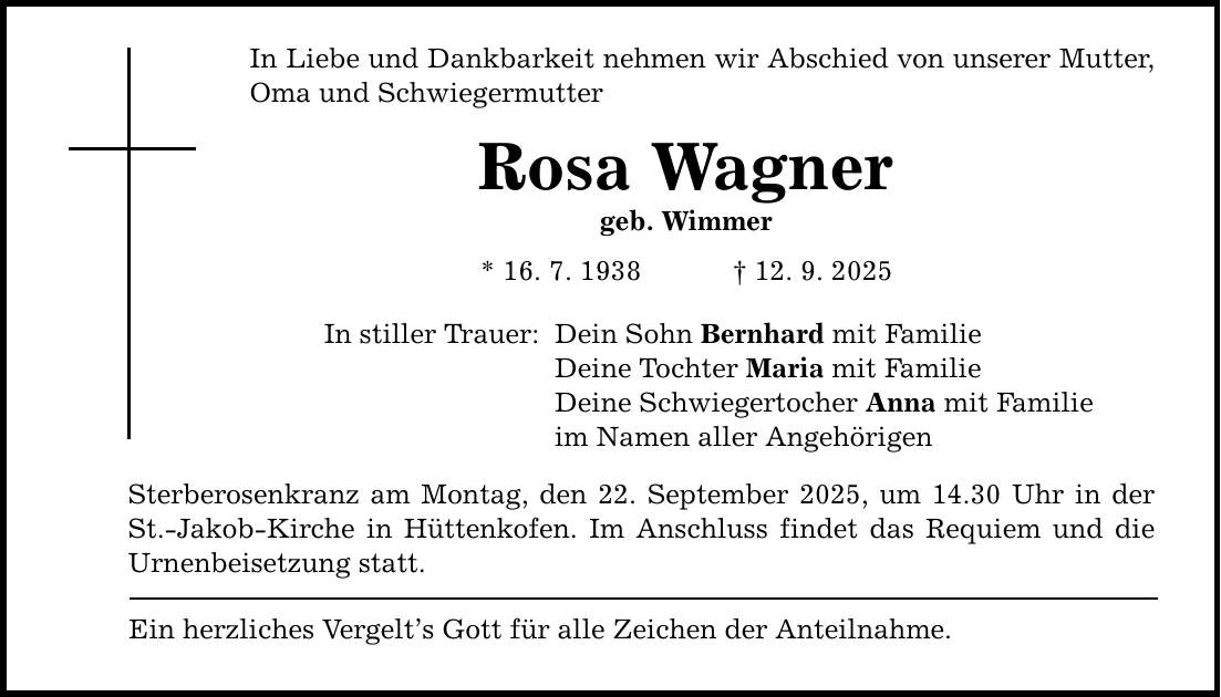 In Liebe und Dankbarkeit nehmen wir Abschied von unserer Mutter, Oma und Schwiegermutter Rosa Wagner geb. Wimmer * 16. 7. 1938 _ 12. 9. 2025 In stiller Trauer: Dein Sohn Bernhard mit Familie Deine Tochter Maria mit Familie Deine Schwiegertocher Anna mit Familie im Namen aller Angehörigen Sterberosenkranz am Montag, den 22. September 2025, um 14.30 Uhr in der St.-Jakob-Kirche in Hüttenkofen. Im Anschluss findet das Requiem und die Urnenbeisetzung statt. Ein herzliches Vergelt's Gott für alle Zeichen der Anteilnahme.