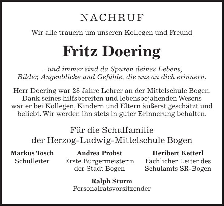 Nachruf Wir alle trauern um unseren Kollegen und Freund Fritz Doering ... und immer sind da Spuren deines Lebens, Bilder, Augenblicke und Gefühle, die uns an dich erinnern. Herr Doering war 28 Jahre Lehrer an der Mittelschule Bogen. Dank seines hilfsbereiten und lebensbejahenden Wesens war er bei Kollegen, Kindern und Eltern äußerst geschätzt und beliebt. Wir werden ihn stets in guter Erinnerung behalten. Für die Schulfamilie der Herzog-Ludwig-Mittelschule Bogen Markus Tosch Andrea Probst Heribert Ketterl Schulleiter Erste Bürgermeisterin Fachlicher Leiter des der Stadt Bogen Schulamts SR-Bogen Ralph Sturm Personalratsvorsitzender